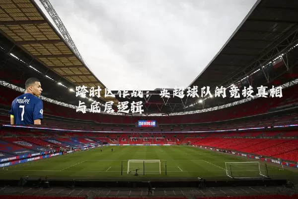 跨时区作战：英超球队的竞技真相与底层逻辑
