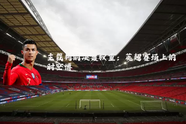 主裁判的决策权重:英超赛场上的时空博弈